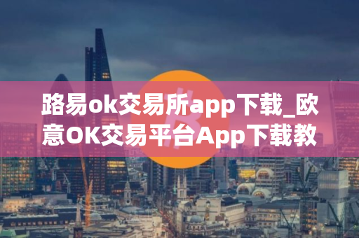 路易ok交易所app下载_欧意OK交易平台App下载教程