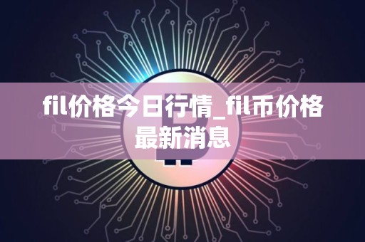 fil价格今日行情_fil币价格最新消息