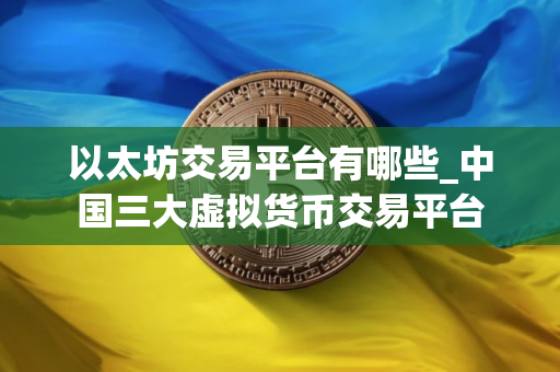 以太坊交易平台有哪些_中国三大虚拟货币交易平台 以太坊交易平台有哪些_中国三大虚拟货币交易平台