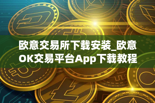 欧意交易所下载安装_欧意OK交易平台App下载教程