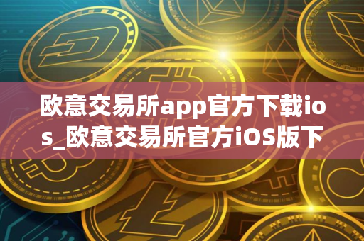 欧意交易所app官方下载ios_欧意交易所官方iOS版下载及安装指南