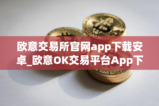 欧意交易所官网app下载安卓_欧意OK交易平台App下载教程