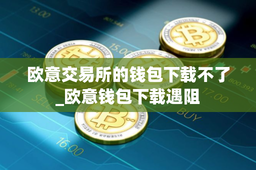 欧意交易所的钱包下载不了_欧意钱包下载遇阻