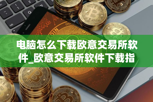 电脑怎么下载欧意交易所软件_欧意交易所软件下载指南