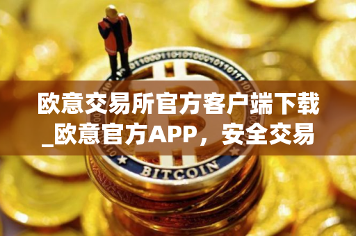 欧意交易所官方客户端下载_欧意官方APP，安全交易尽在掌握