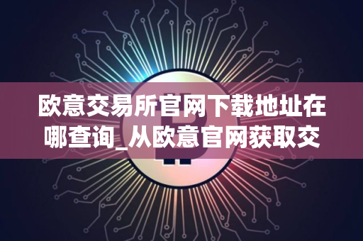 欧意交易所官网下载地址在哪查询_从欧意官网获取交易所下载地址