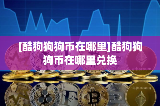 [酷狗狗狗币在哪里]酷狗狗狗币在哪里兑换
