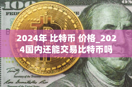 2024年 比特币 价格_2024国内还能交易比特币吗