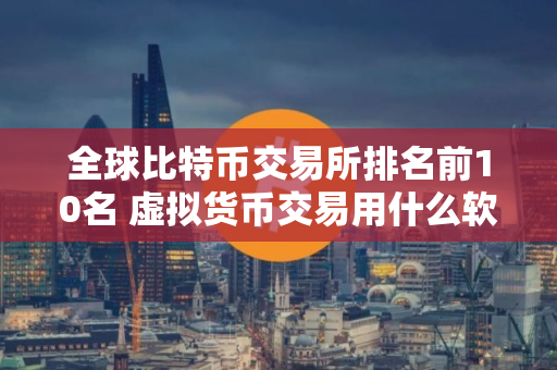 全球比特币交易所排名前10名 虚拟货币交易用什么软件