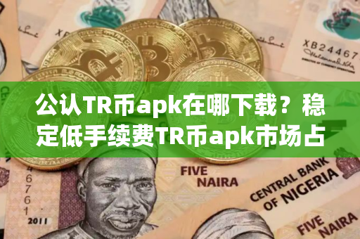 公认TR币apk在哪下载？稳定低手续费TR币apk市场占有率排名