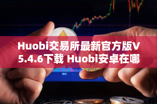 Huobi交易所最新官方版V5.4.6下载 Huobi安卓在哪里可以下载
