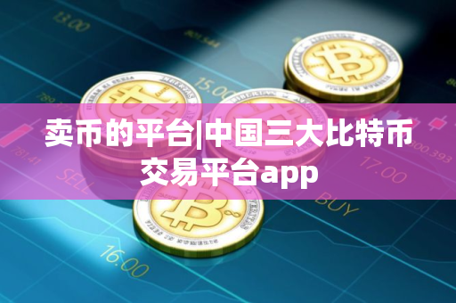 卖币的平台|中国三大比特币交易平台app