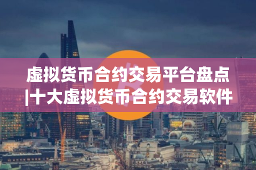 虚拟货币合约交易平台盘点|十大虚拟货币合约交易软件