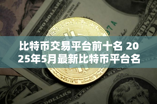 比特币交易平台前十名 2025年5月最新比特币平台名单