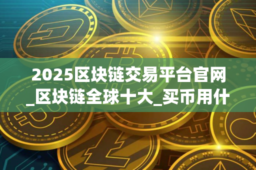 2025区块链交易平台官网_区块链全球十大_买币用什么软件可以交易？