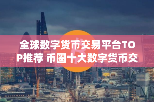 全球数字货币交易平台TOP推荐 币圈十大数字货币交易平台app大全