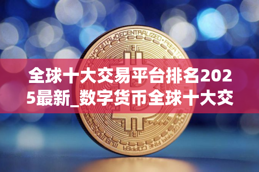 全球十大交易平台排名2025最新_数字货币全球十大交易平台app下载