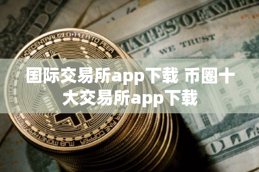 国际交易所app下载 币圈十大交易所app下载