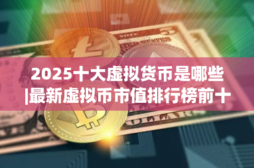 2025十大虚拟货币是哪些|最新虚拟币市值排行榜前十