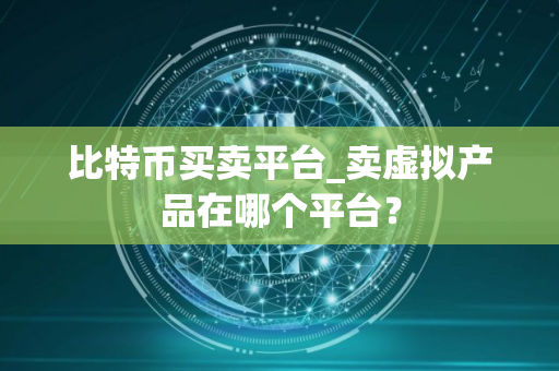 比特币买卖平台_卖虚拟产品在哪个平台？