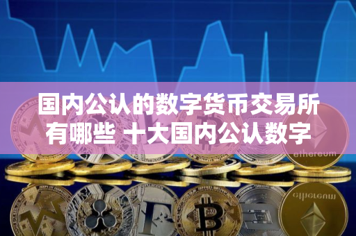 国内公认的数字货币交易所有哪些 十大国内公认数字货币交易所