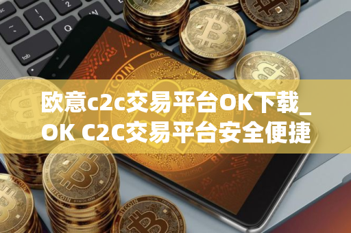 欧意c2c交易平台OK下载_OK C2C交易平台安全便捷下载与安装教程