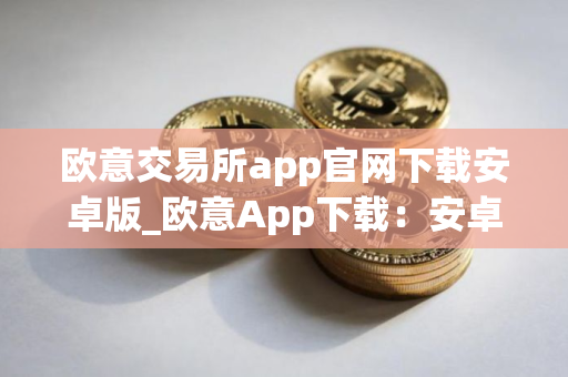 欧意交易所app官网下载安卓版_欧意App下载：安卓版最新官方下载教程