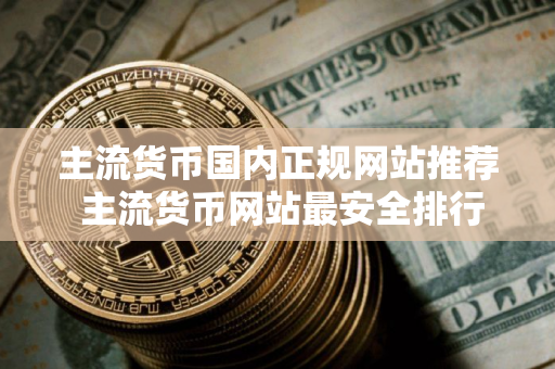 主流货币国内正规网站推荐 主流货币网站最安全排行榜