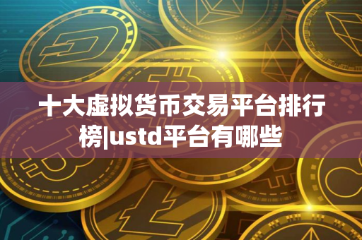 十大虚拟货币交易平台排行榜|ustd平台有哪些