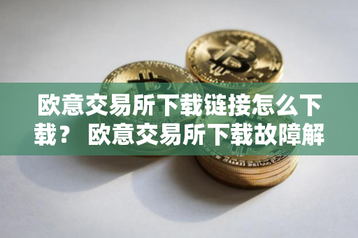 欧意交易所下载链接怎么下载？ 欧意交易所下载故障解决指南
