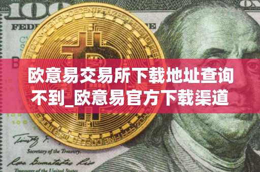 欧意易交易所下载地址查询不到_欧意易官方下载渠道详解