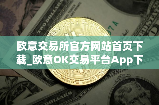 欧意交易所官方网站首页下载_欧意OK交易平台App下载教程