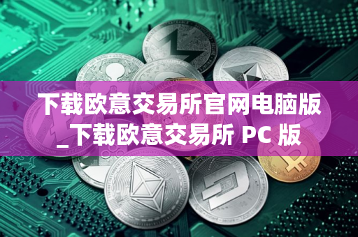 下载欧意交易所官网电脑版_下载欧意交易所 PC 版