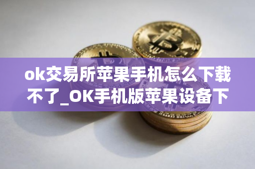 ok交易所苹果手机怎么下载不了_OK手机版苹果设备下载指南