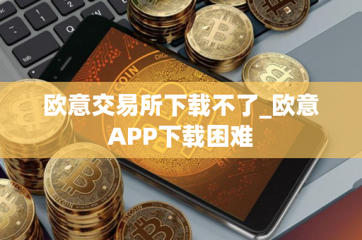 欧意交易所下载不了_欧意APP下载困难