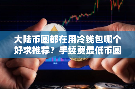大陆币圈都在用冷钱包哪个好求推荐？手续费最低币圈都在用冷钱包交易量排名