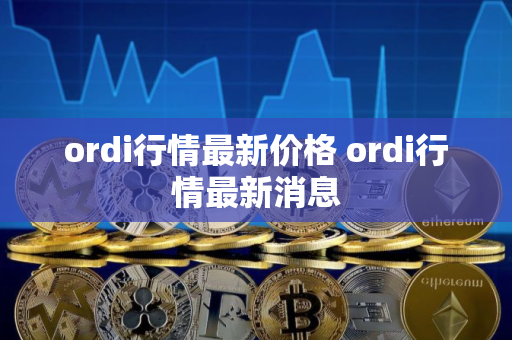 ordi行情最新价格 ordi行情最新消息 ordi行情最新价格 ordi行情最新消息