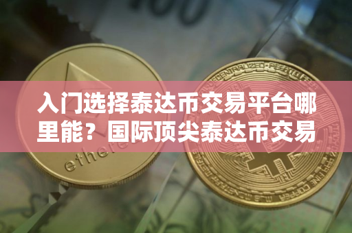 入门选择泰达币交易平台哪里能？国际顶尖泰达币交易平台TOP10