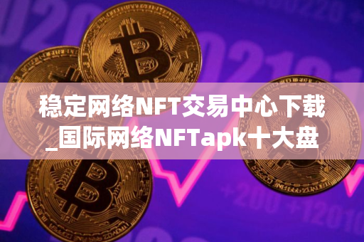 稳定网络NFT交易中心下载_国际网络NFTapk十大盘点