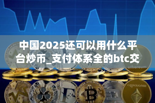 中国2025还可以用什么平台炒币_支付体系全的btc交易app榜单一览 中国2025还可以用什么平台炒币_支付体系全的btc交易app榜单一览