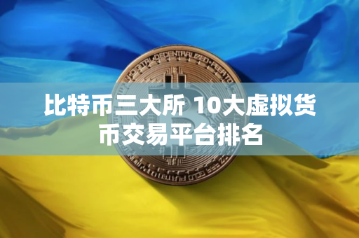 比特币三大所 10大虚拟货币交易平台排名