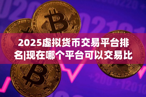 2025虚拟货币交易平台排名|现在哪个平台可以交易比特币
