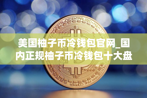 美国柚子币冷钱包官网_国内正规柚子币冷钱包十大盘点