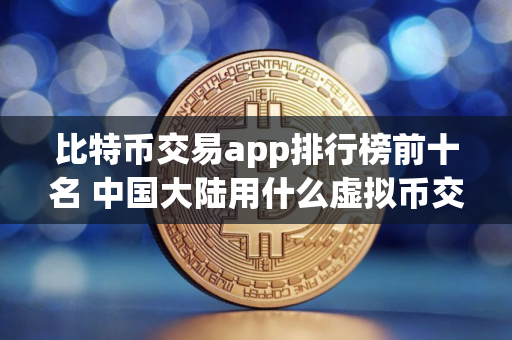 比特币交易app排行榜前十名 中国大陆用什么虚拟币交易平台