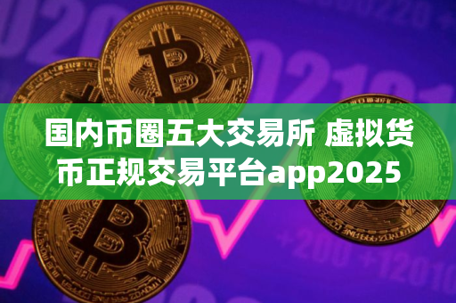 国内币圈五大交易所 虚拟货币正规交易平台app2025