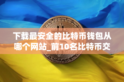 下载最安全的比特币钱包从哪个网站_前10名比特币交易所排名