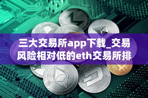 三大交易所app下载_交易风险相对低的eth交易所排行