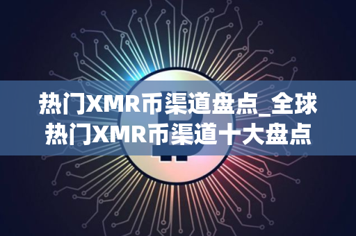 热门XMR币渠道盘点_全球热门XMR币渠道十大盘点