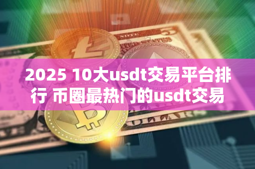 2025 10大usdt交易平台排行 币圈最热门的usdt交易平台