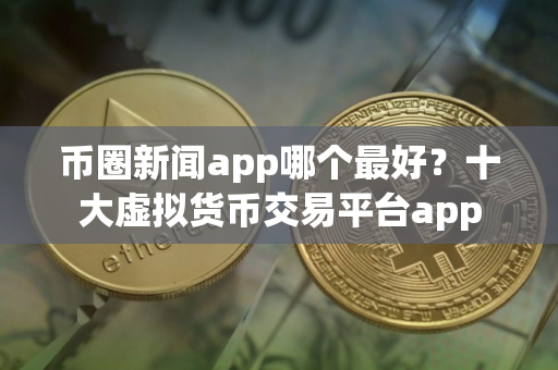 币圈新闻app哪个最好？十大虚拟货币交易平台app